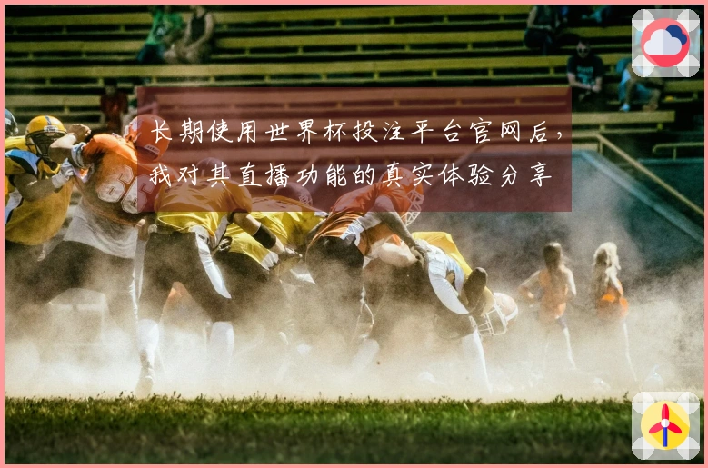 长期使用世界杯投注平台官网后，我对其直播功能的真实体验分享