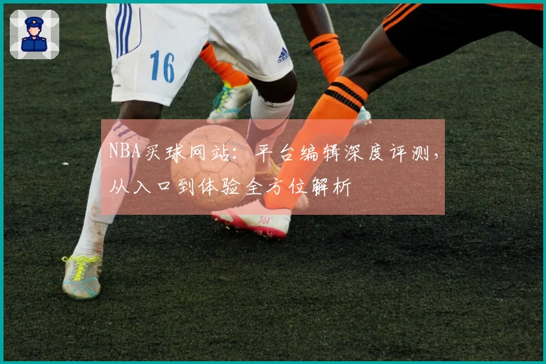 NBA买球网站：平台编辑深度评测，从入口到体验全方位解析